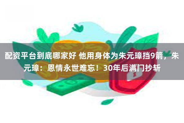 配资平台到底哪家好 他用身体为朱元璋挡9箭，朱元璋：恩情永世难忘！30年后满门抄斩