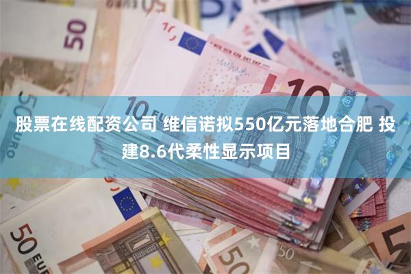 股票在线配资公司 维信诺拟550亿元落地合肥 投建8.6代柔性显示项目