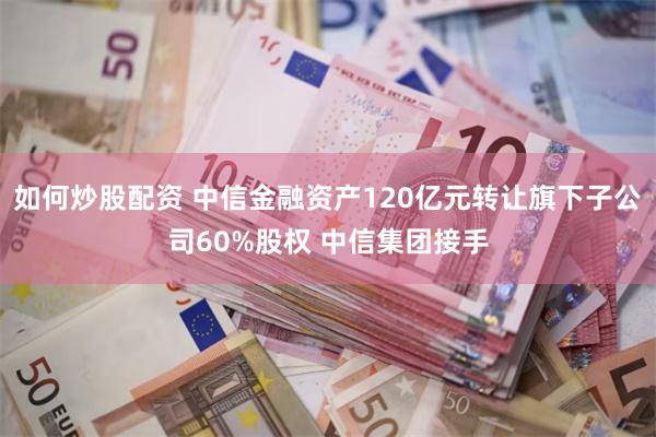 如何炒股配资 中信金融资产120亿元转让旗下子公司60%股权 中信集团接手