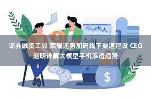 证券融资工具 荣耀逆势加码线下渠道建设 CEO赵明详解大模型手机渗透趋势