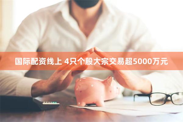 国际配资线上 4只个股大宗交易超5000万元