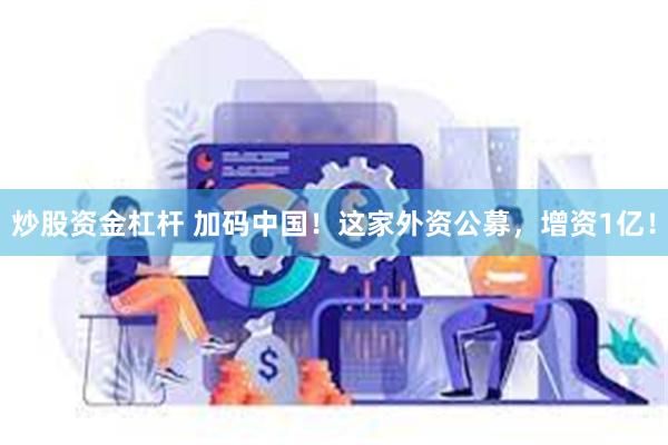 炒股资金杠杆 加码中国！这家外资公募，增资1亿！