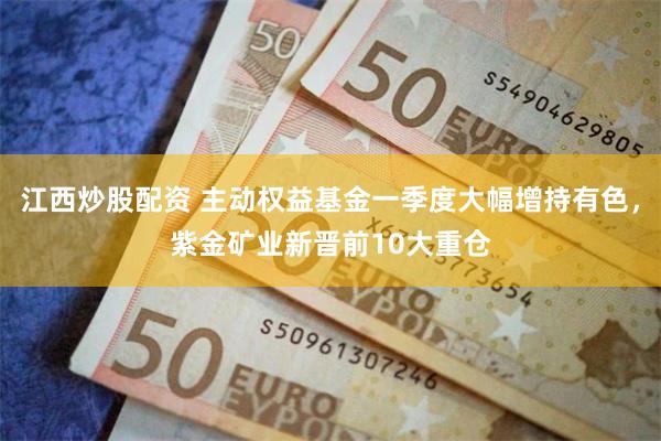 江西炒股配资 主动权益基金一季度大幅增持有色，紫金矿业新晋前10大重仓