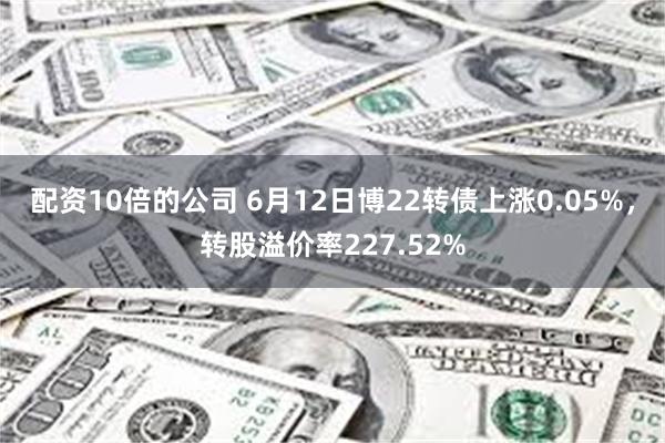 配资10倍的公司 6月12日博22转债上涨0.05%，转股溢价率227.52%