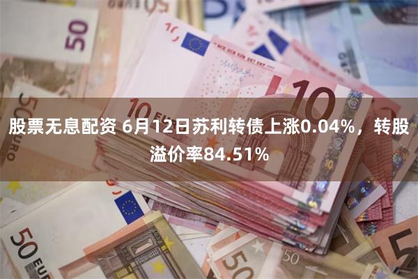 股票无息配资 6月12日苏利转债上涨0.04%，转股溢价率84.51%