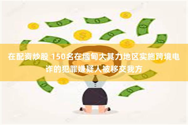 在配资炒股 150名在缅甸大其力地区实施跨境电诈的犯罪嫌疑人被移交我方