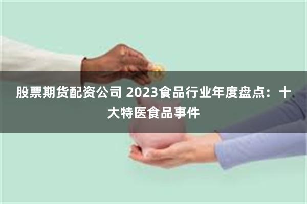 股票期货配资公司 2023食品行业年度盘点：十大特医食品事件