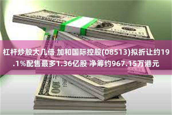 杠杆炒股大几倍 加和国际控股(08513)拟折让约19.1%配售最多1.36亿股 净筹约967.15万港元