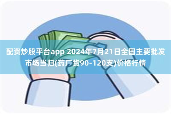 配资炒股平台app 2024年7月21日全国主要批发市场当归(药厂货90-120支)价格行情