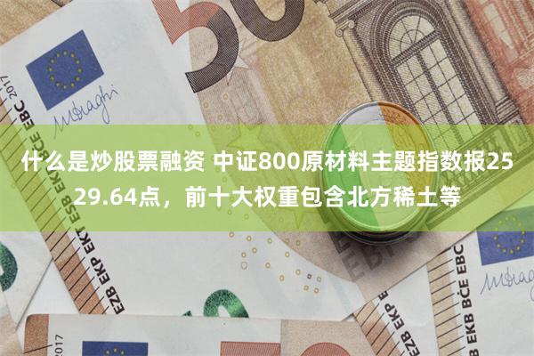 什么是炒股票融资 中证800原材料主题指数报2529.64点，前十大权重包含北方稀土等