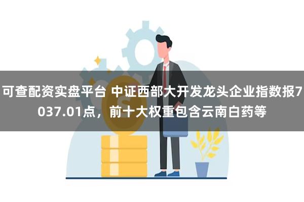 可查配资实盘平台 中证西部大开发龙头企业指数报7037.01点，前十大权重包含云南白药等