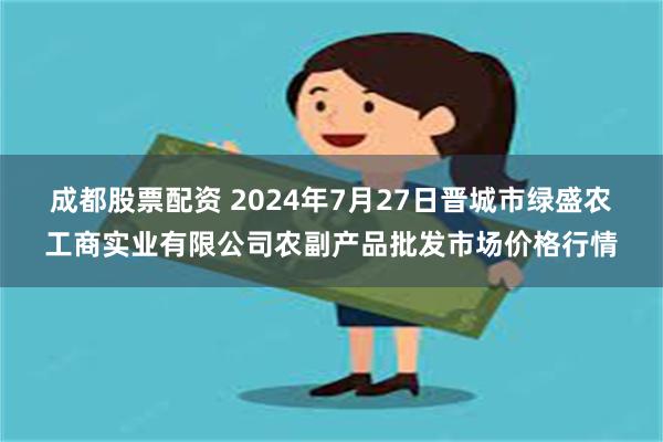 成都股票配资 2024年7月27日晋城市绿盛农工商实业有限公司农副产品批发市场价格行情