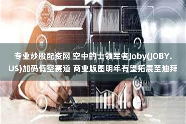 专业炒股配资网 空中的士领军者Joby(JOBY.US)加码低空赛道 商业版图明年有望拓展至迪拜