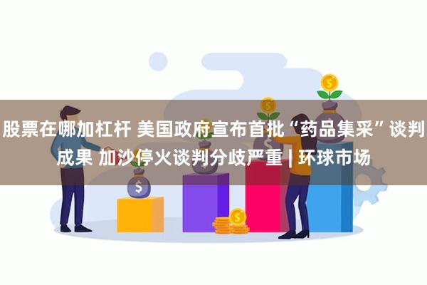 股票在哪加杠杆 美国政府宣布首批“药品集采”谈判成果 加沙停火谈判分歧严重 | 环球市场