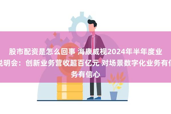 股市配资是怎么回事 海康威视2024年半年度业绩说明会：创新业务营收超百亿元 对场景数字化业务有信心