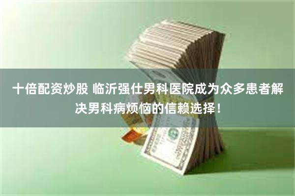 十倍配资炒股 临沂强仕男科医院成为众多患者解决男科病烦恼的信赖选择！