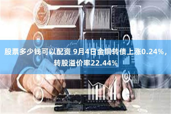 股票多少钱可以配资 9月4日金铜转债上涨0.24%，转股溢价率22.44%