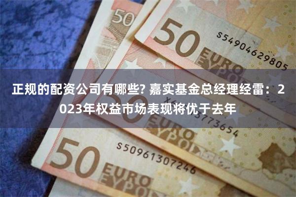 正规的配资公司有哪些? 嘉实基金总经理经雷：2023年权益市场表现将优于去年