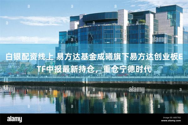 白银配资线上 易方达基金成曦旗下易方达创业板ETF中报最新持仓，重仓宁德时代