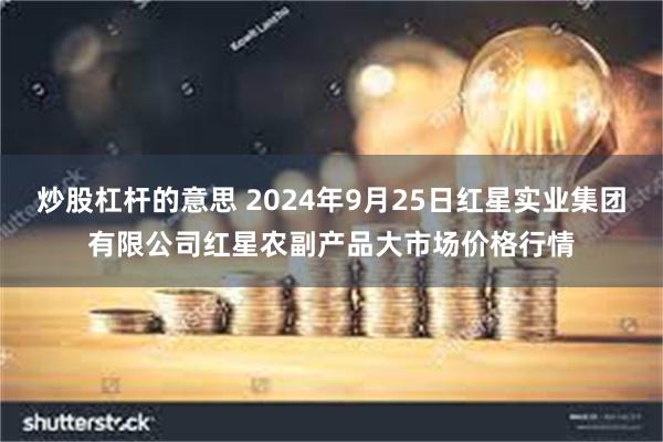 炒股杠杆的意思 2024年9月25日红星实业集团有限公司红星农副产品大市场价格行情