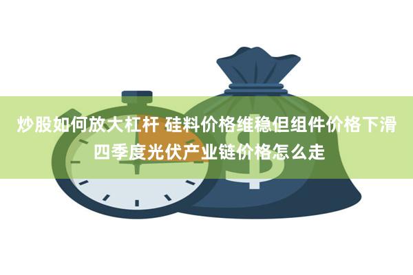 炒股如何放大杠杆 硅料价格维稳但组件价格下滑 四季度光伏产业链价格怎么走