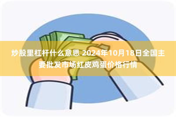 炒股里杠杆什么意思 2024年10月18日全国主要批发市场红皮鸡蛋价格行情