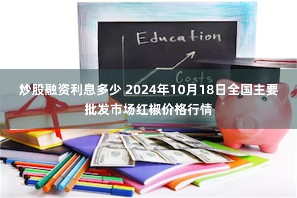 炒股融资利息多少 2024年10月18日全国主要批发市场红椒价格行情