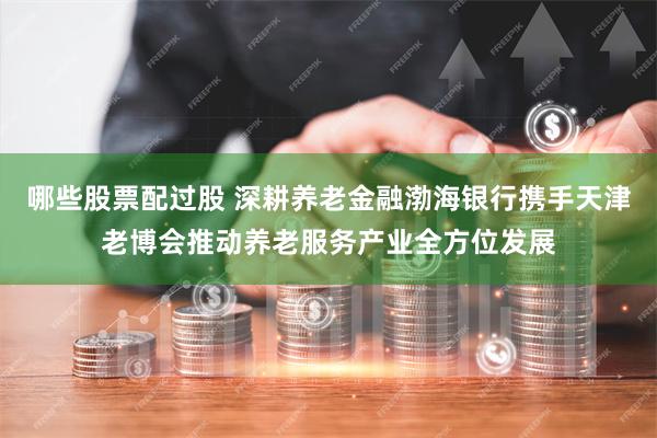 哪些股票配过股 深耕养老金融渤海银行携手天津老博会推动养老服务产业全方位发展