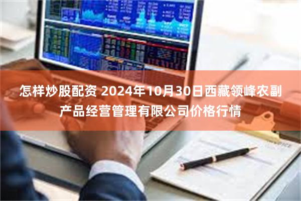 怎样炒股配资 2024年10月30日西藏领峰农副产品经营管理有限公司价格行情