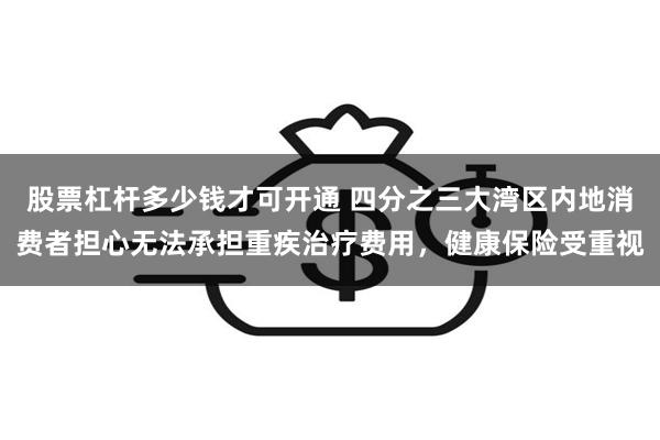 股票杠杆多少钱才可开通 四分之三大湾区内地消费者担心无法承担重疾治疗费用，健康保险受重视