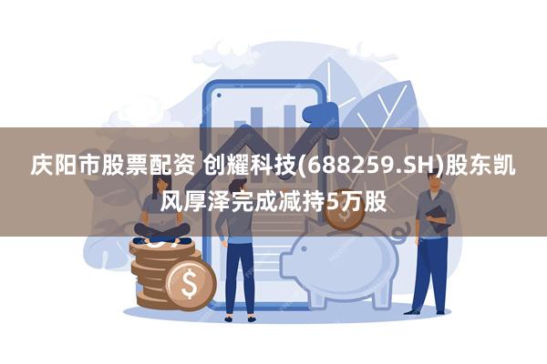 庆阳市股票配资 创耀科技(688259.SH)股东凯风厚泽完成减持5万股