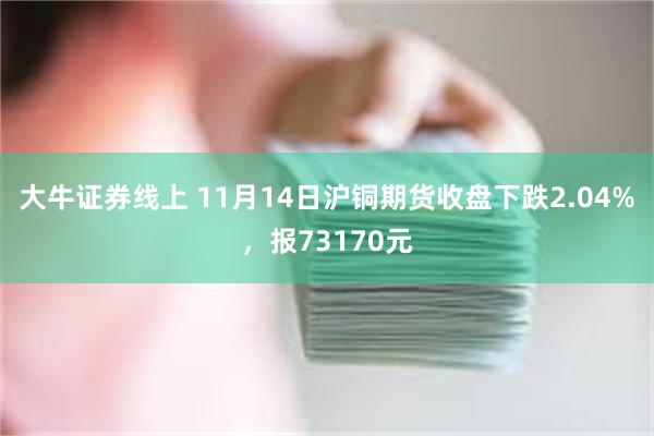 大牛证券线上 11月14日沪铜期货收盘下跌2.04%，报73170元