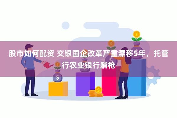 股市如何配资 交银国企改革严重漂移5年，托管行农业银行躺枪