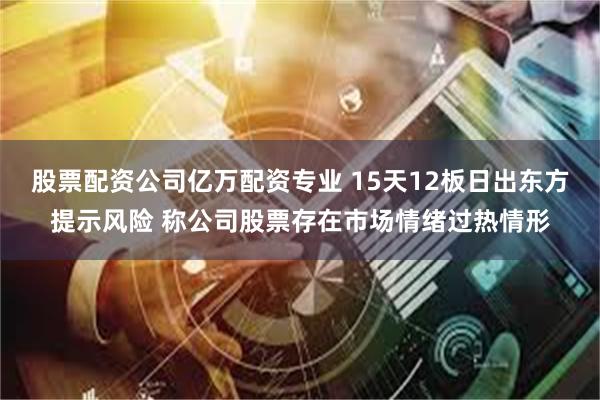 股票配资公司亿万配资专业 15天12板日出东方提示风险 称公司股票存在市场情绪过热情形