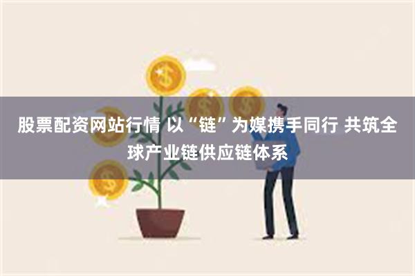 股票配资网站行情 以“链”为媒携手同行 共筑全球产业链供应链体系