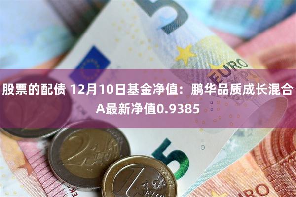 股票的配债 12月10日基金净值：鹏华品质成长混合A最新净值0.9385