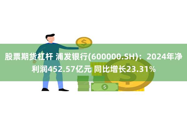 股票期货杠杆 浦发银行(600000.SH)：2024年净利润452.57亿元 同比增长23.31%