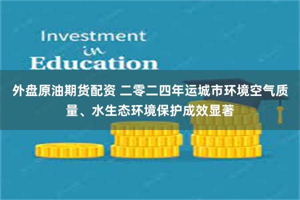 外盘原油期货配资 二零二四年运城市环境空气质量、水生态环境保护成效显著