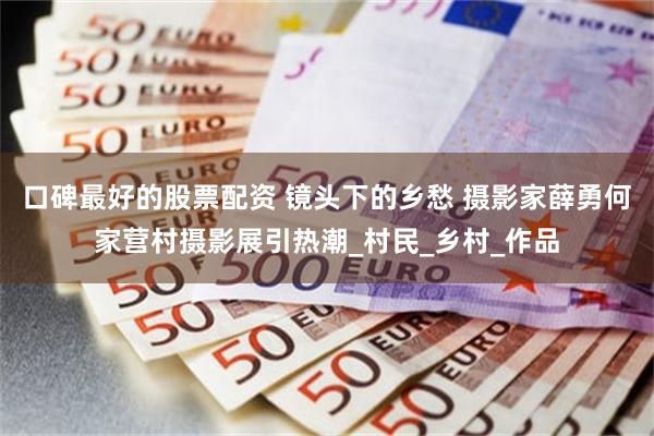 口碑最好的股票配资 镜头下的乡愁 摄影家薛勇何家营村摄影展引热潮_村民_乡村_作品