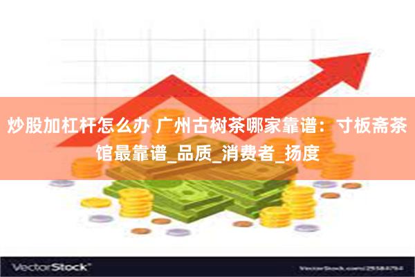 炒股加杠杆怎么办 广州古树茶哪家靠谱：寸板斋茶馆最靠谱_品质_消费者_扬度