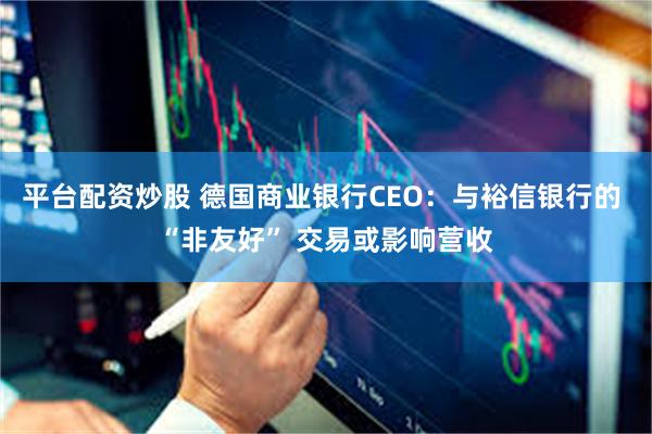 平台配资炒股 德国商业银行CEO：与裕信银行的 “非友好” 交易或影响营收