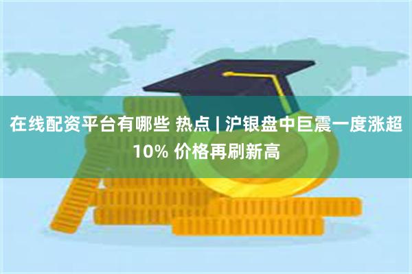在线配资平台有哪些 热点 | 沪银盘中巨震一度涨超10% 价格再刷新高